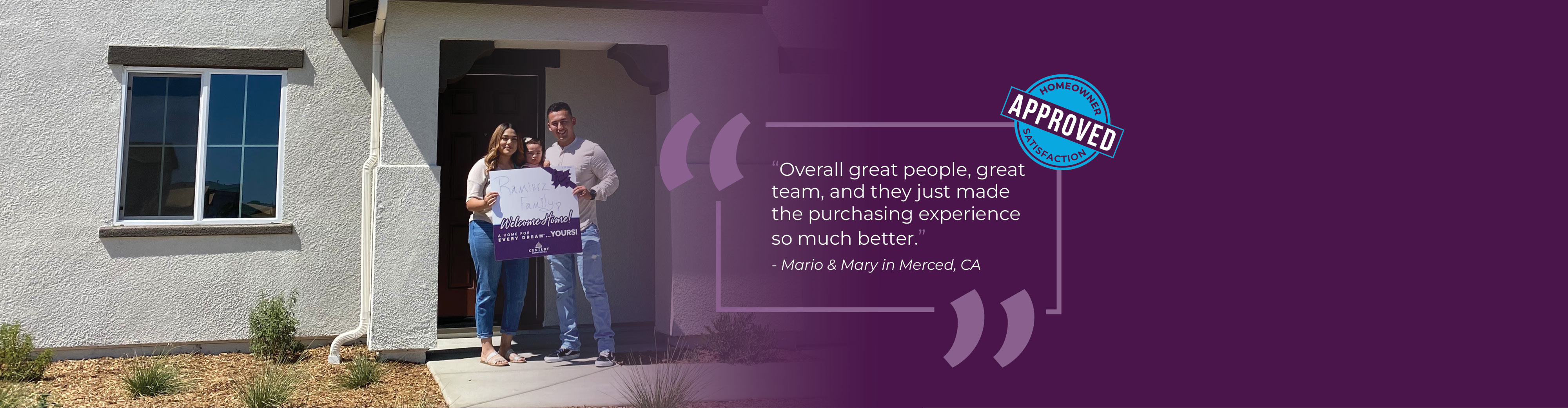 Happy homeowners in front of home holding a Welcome Home Sign. Quote box says: Overall great people, great team, and they just made the purchasing experience so much better, Mario and Mary in Merced, CA. Graphic badge says Approved, Homeowner Satisfaction.